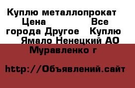 Куплю металлопрокат › Цена ­ 800 000 - Все города Другое » Куплю   . Ямало-Ненецкий АО,Муравленко г.